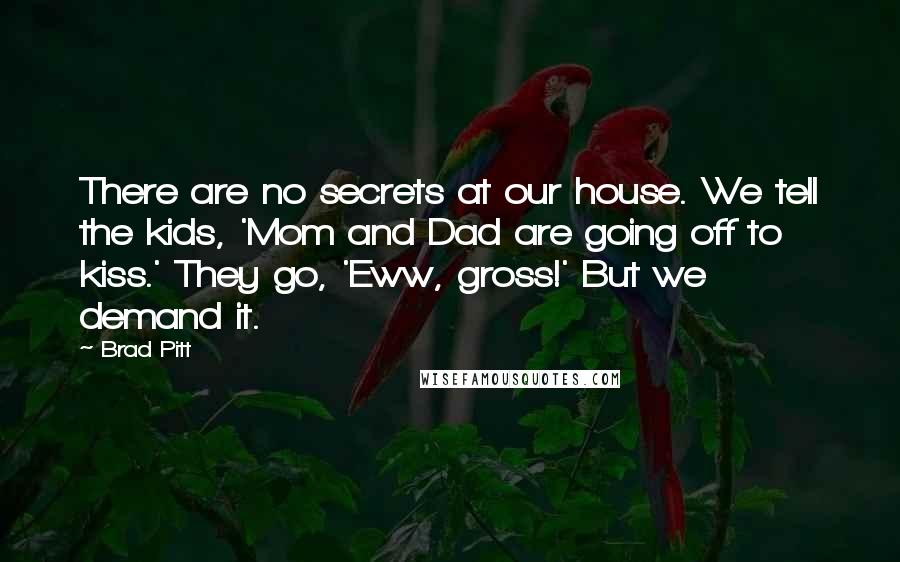 Brad Pitt Quotes: There are no secrets at our house. We tell the kids, 'Mom and Dad are going off to kiss.' They go, 'Eww, gross!' But we demand it.