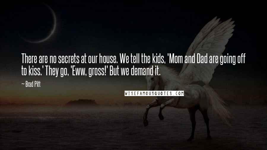 Brad Pitt Quotes: There are no secrets at our house. We tell the kids, 'Mom and Dad are going off to kiss.' They go, 'Eww, gross!' But we demand it.