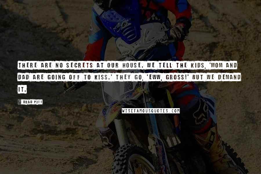 Brad Pitt Quotes: There are no secrets at our house. We tell the kids, 'Mom and Dad are going off to kiss.' They go, 'Eww, gross!' But we demand it.
