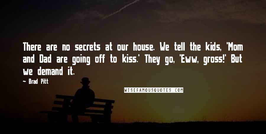 Brad Pitt Quotes: There are no secrets at our house. We tell the kids, 'Mom and Dad are going off to kiss.' They go, 'Eww, gross!' But we demand it.