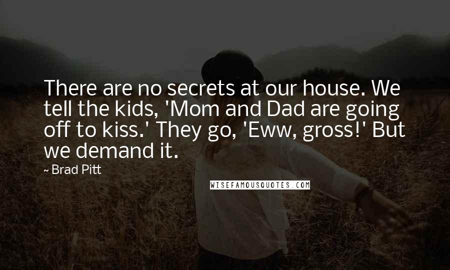 Brad Pitt Quotes: There are no secrets at our house. We tell the kids, 'Mom and Dad are going off to kiss.' They go, 'Eww, gross!' But we demand it.