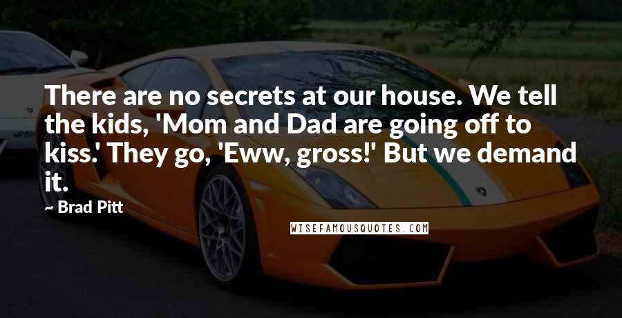 Brad Pitt Quotes: There are no secrets at our house. We tell the kids, 'Mom and Dad are going off to kiss.' They go, 'Eww, gross!' But we demand it.