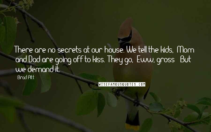 Brad Pitt Quotes: There are no secrets at our house. We tell the kids, 'Mom and Dad are going off to kiss.' They go, 'Eww, gross!' But we demand it.