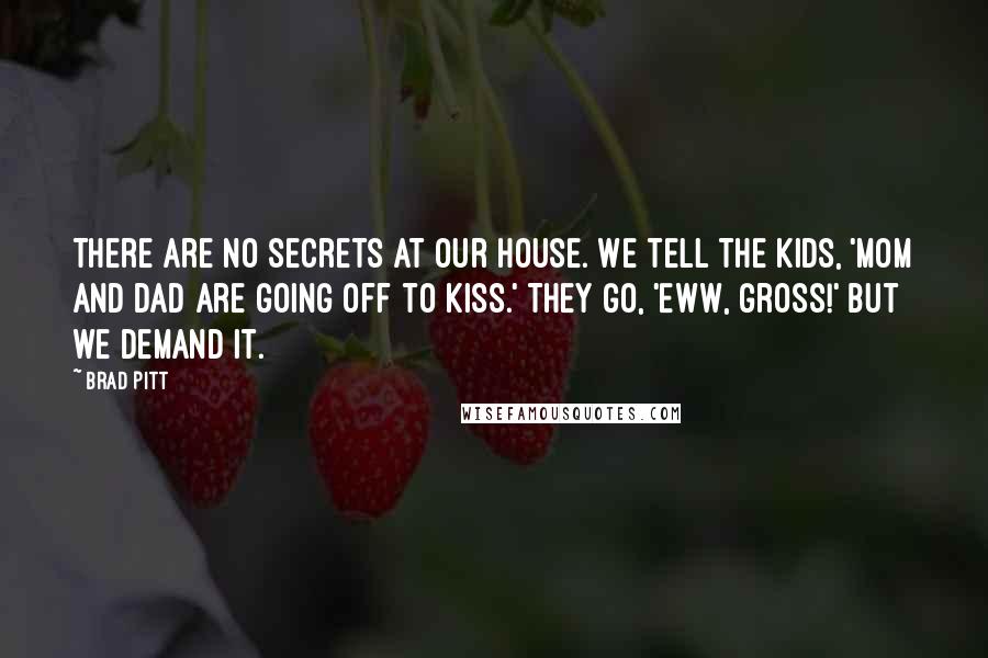 Brad Pitt Quotes: There are no secrets at our house. We tell the kids, 'Mom and Dad are going off to kiss.' They go, 'Eww, gross!' But we demand it.