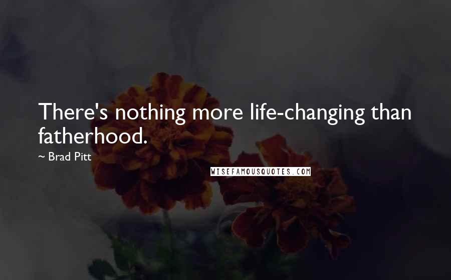 Brad Pitt Quotes: There's nothing more life-changing than fatherhood.