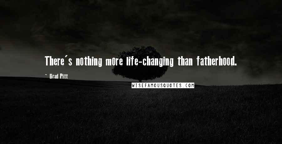 Brad Pitt Quotes: There's nothing more life-changing than fatherhood.