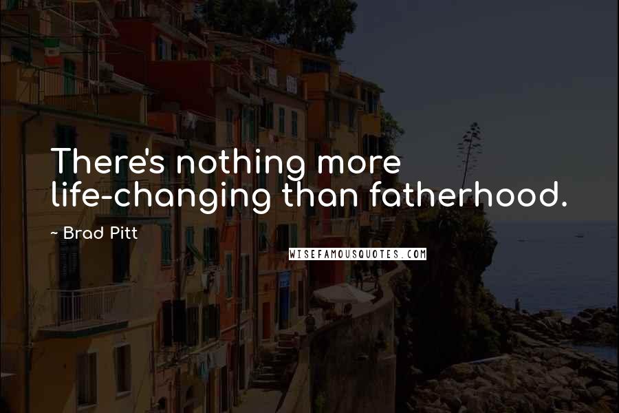 Brad Pitt Quotes: There's nothing more life-changing than fatherhood.