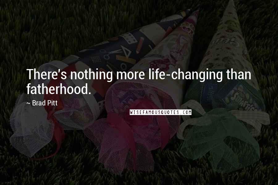 Brad Pitt Quotes: There's nothing more life-changing than fatherhood.