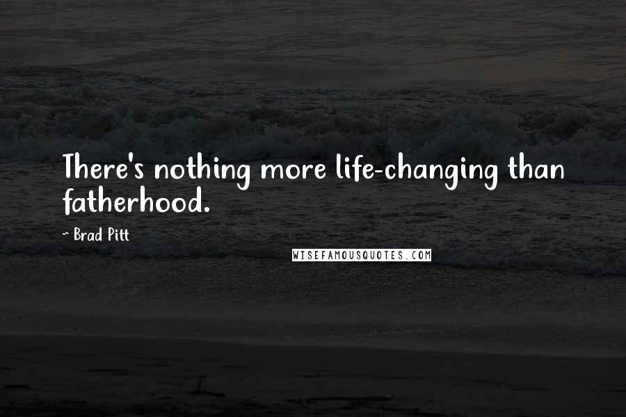 Brad Pitt Quotes: There's nothing more life-changing than fatherhood.