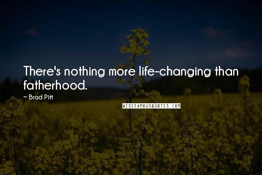 Brad Pitt Quotes: There's nothing more life-changing than fatherhood.