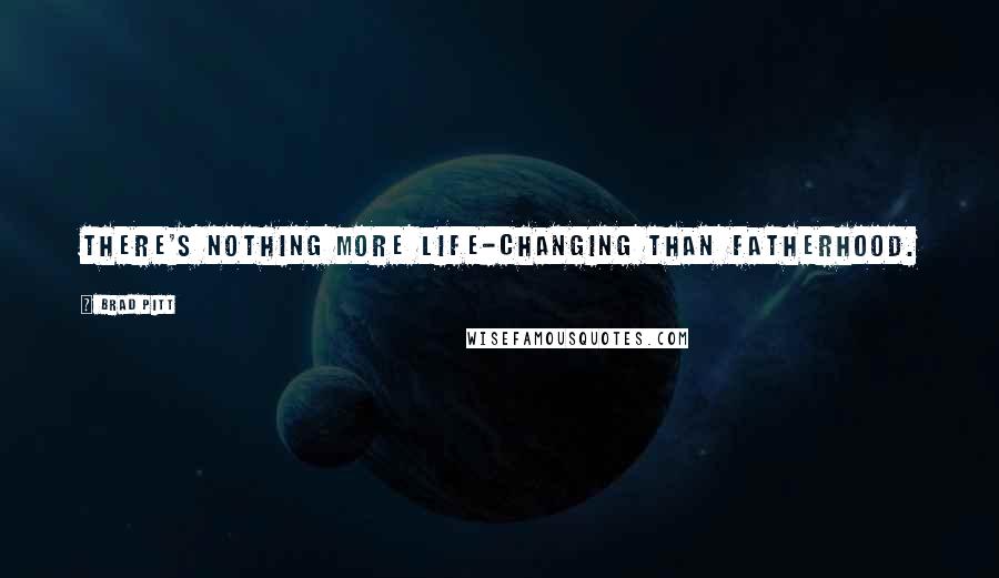 Brad Pitt Quotes: There's nothing more life-changing than fatherhood.