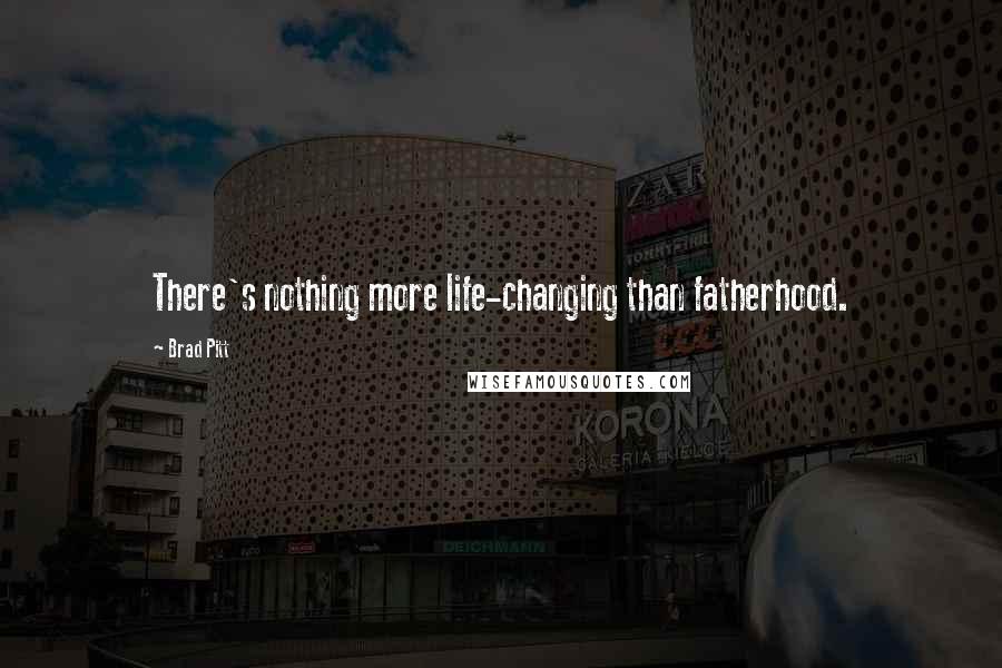 Brad Pitt Quotes: There's nothing more life-changing than fatherhood.