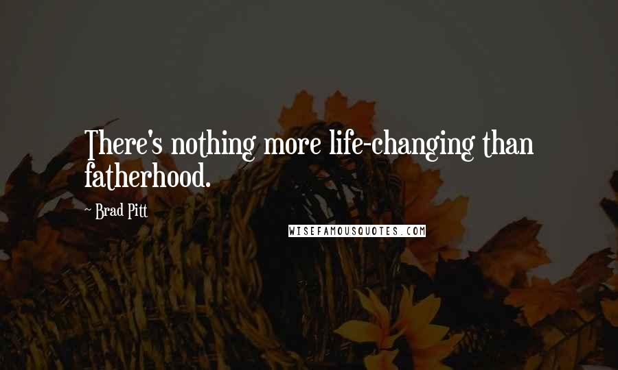 Brad Pitt Quotes: There's nothing more life-changing than fatherhood.