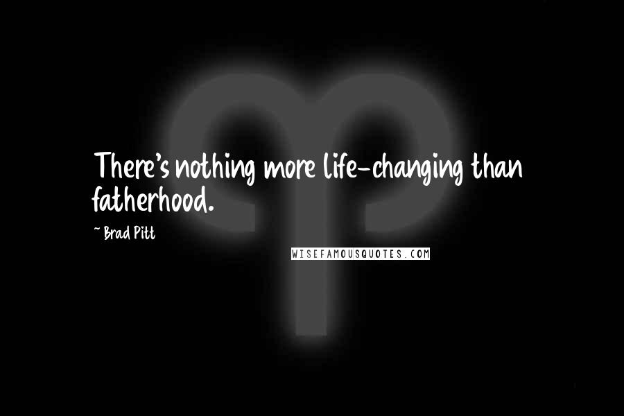 Brad Pitt Quotes: There's nothing more life-changing than fatherhood.