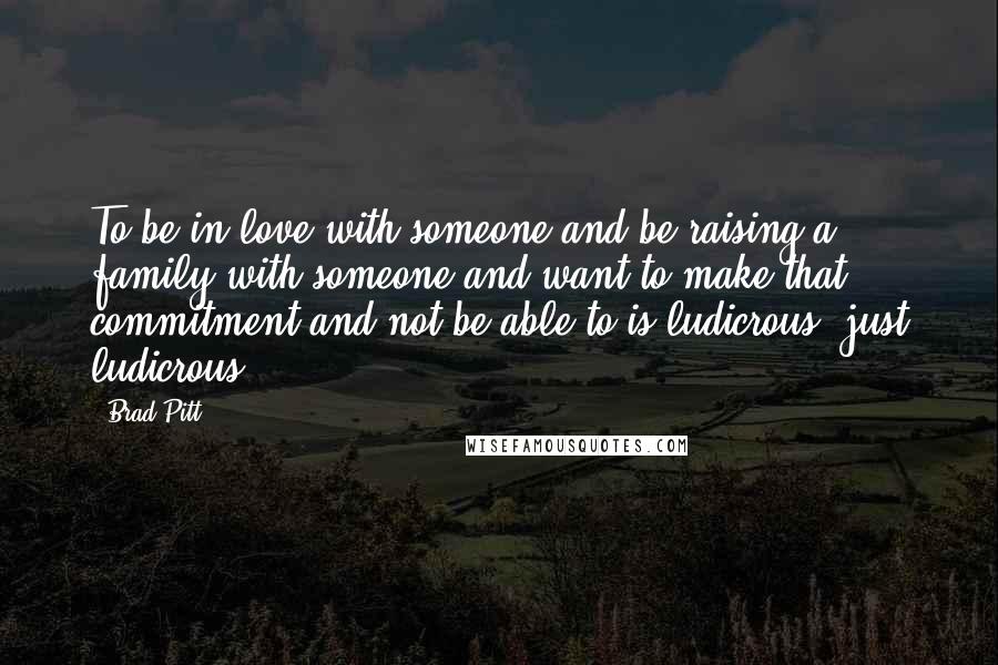 Brad Pitt Quotes: To be in love with someone and be raising a family with someone and want to make that commitment and not be able to is ludicrous, just ludicrous.