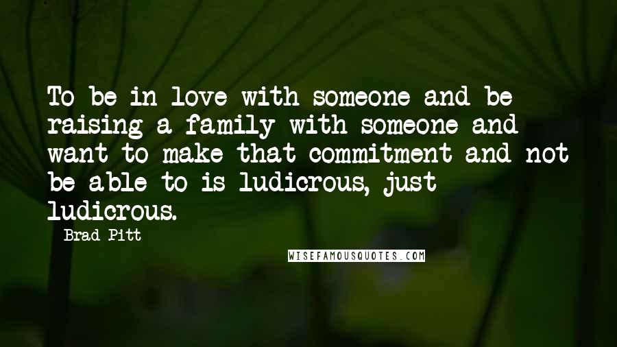 Brad Pitt Quotes: To be in love with someone and be raising a family with someone and want to make that commitment and not be able to is ludicrous, just ludicrous.