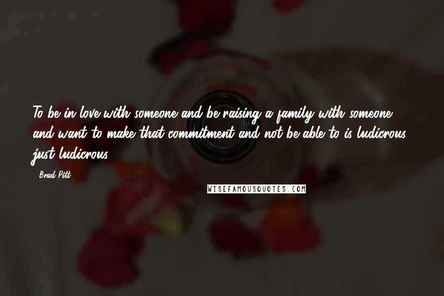 Brad Pitt Quotes: To be in love with someone and be raising a family with someone and want to make that commitment and not be able to is ludicrous, just ludicrous.