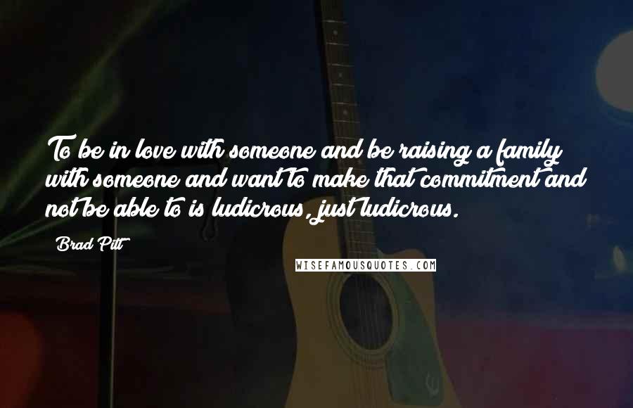 Brad Pitt Quotes: To be in love with someone and be raising a family with someone and want to make that commitment and not be able to is ludicrous, just ludicrous.