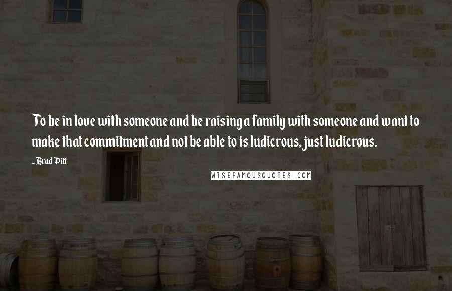 Brad Pitt Quotes: To be in love with someone and be raising a family with someone and want to make that commitment and not be able to is ludicrous, just ludicrous.