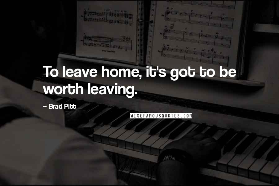 Brad Pitt Quotes: To leave home, it's got to be worth leaving.