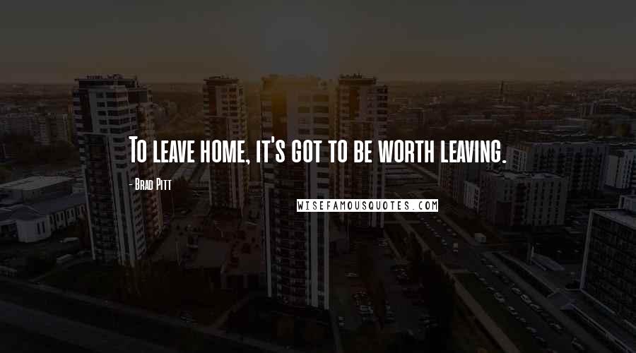 Brad Pitt Quotes: To leave home, it's got to be worth leaving.