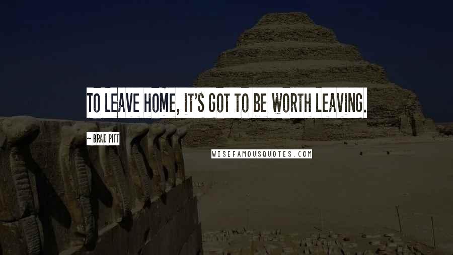 Brad Pitt Quotes: To leave home, it's got to be worth leaving.