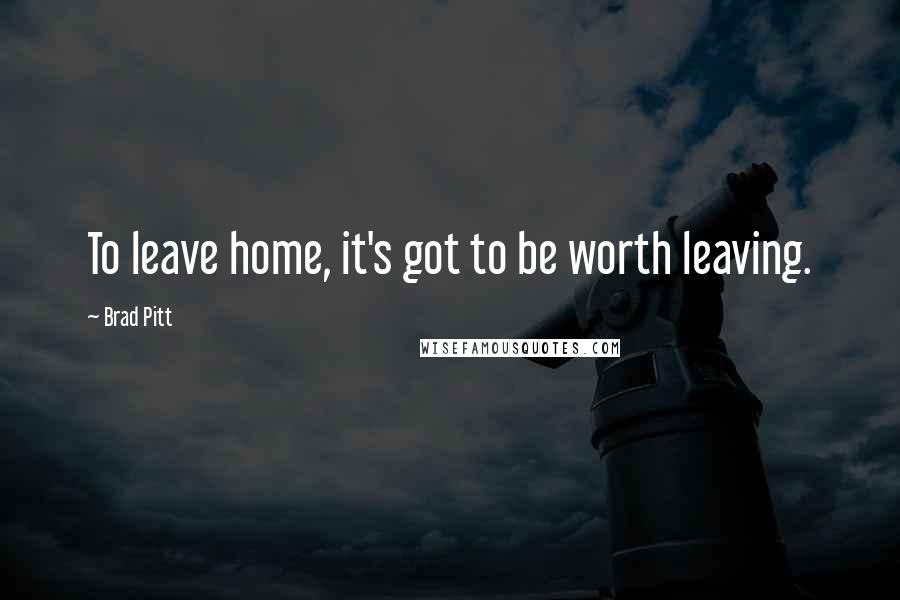 Brad Pitt Quotes: To leave home, it's got to be worth leaving.