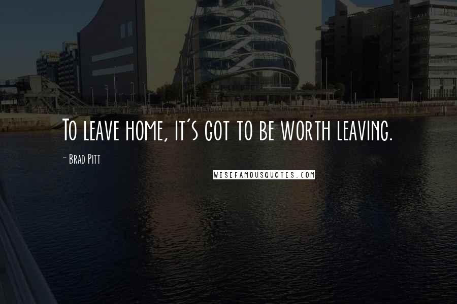 Brad Pitt Quotes: To leave home, it's got to be worth leaving.