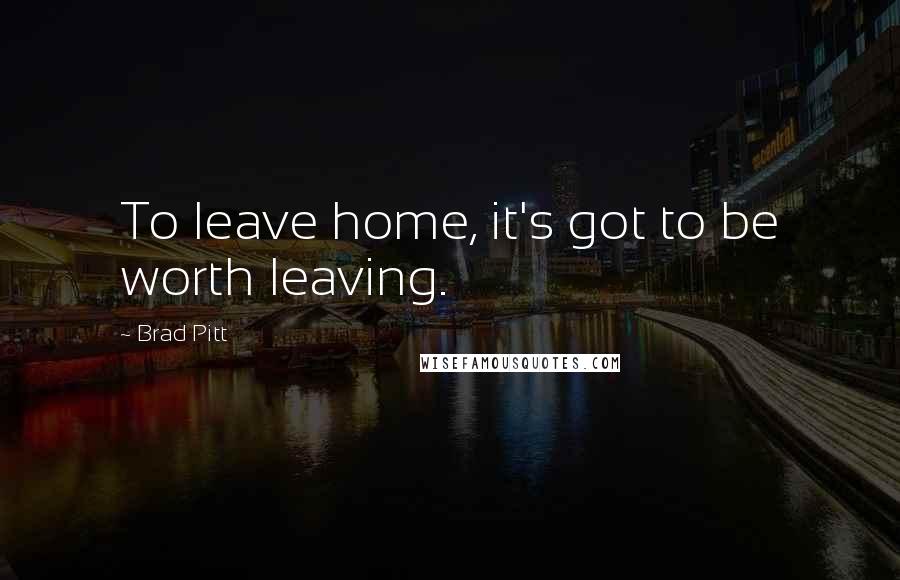 Brad Pitt Quotes: To leave home, it's got to be worth leaving.