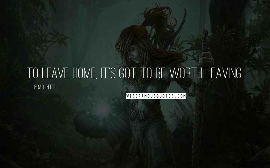 Brad Pitt Quotes: To leave home, it's got to be worth leaving.