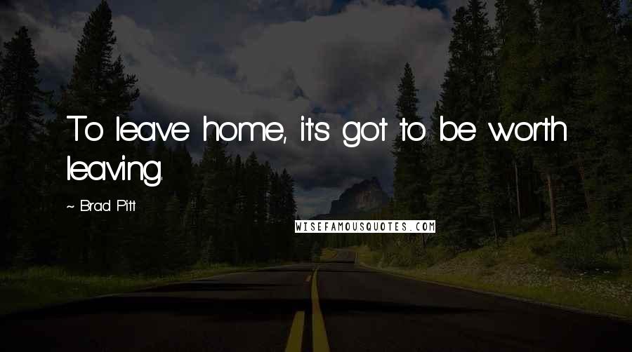 Brad Pitt Quotes: To leave home, it's got to be worth leaving.