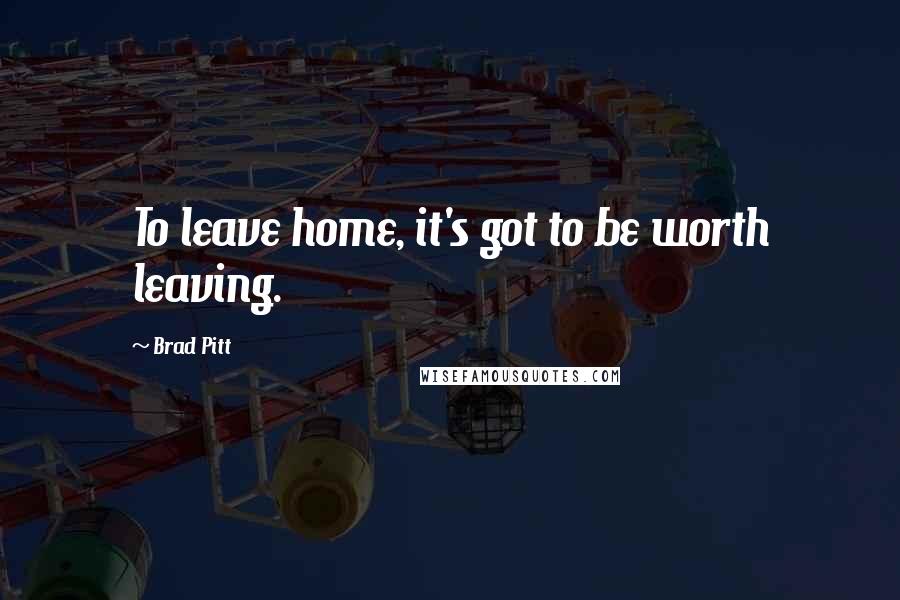 Brad Pitt Quotes: To leave home, it's got to be worth leaving.