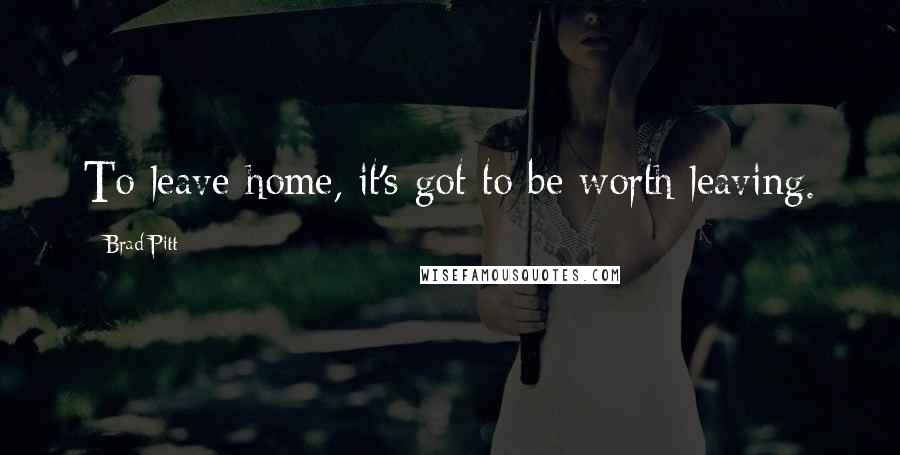 Brad Pitt Quotes: To leave home, it's got to be worth leaving.