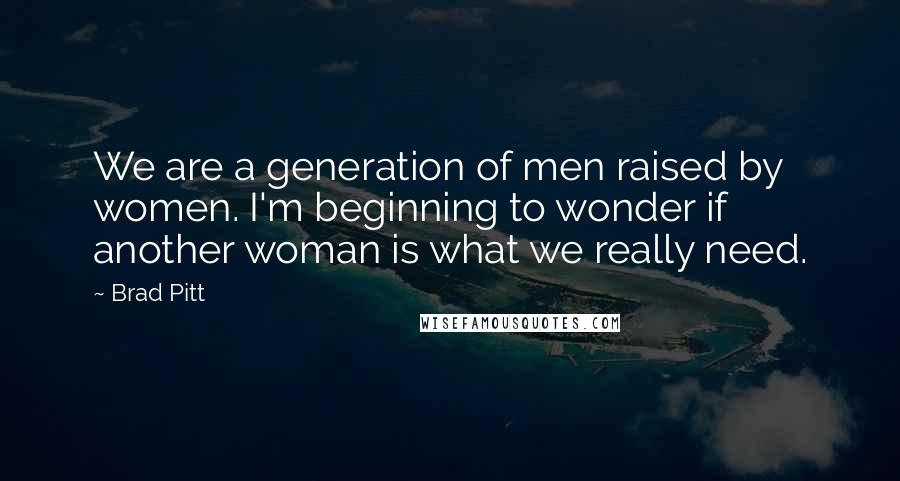 Brad Pitt Quotes: We are a generation of men raised by women. I'm beginning to wonder if another woman is what we really need.