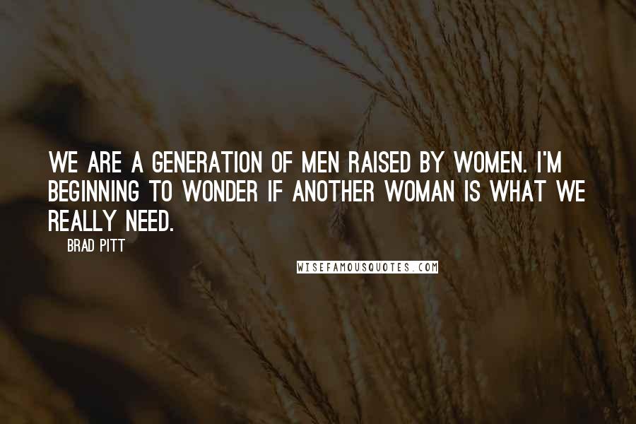 Brad Pitt Quotes: We are a generation of men raised by women. I'm beginning to wonder if another woman is what we really need.