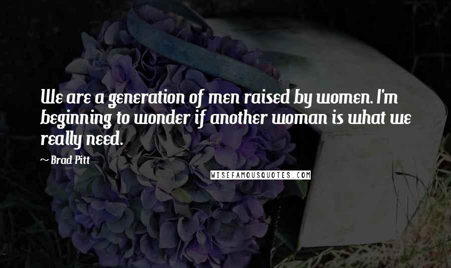 Brad Pitt Quotes: We are a generation of men raised by women. I'm beginning to wonder if another woman is what we really need.