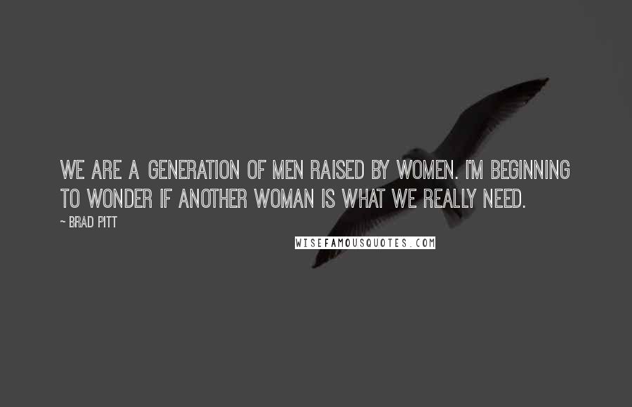 Brad Pitt Quotes: We are a generation of men raised by women. I'm beginning to wonder if another woman is what we really need.