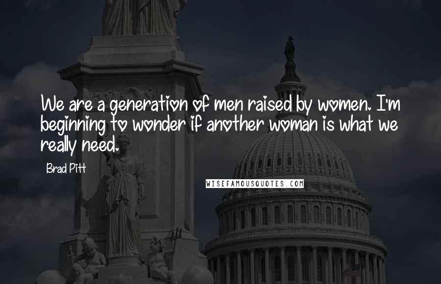 Brad Pitt Quotes: We are a generation of men raised by women. I'm beginning to wonder if another woman is what we really need.