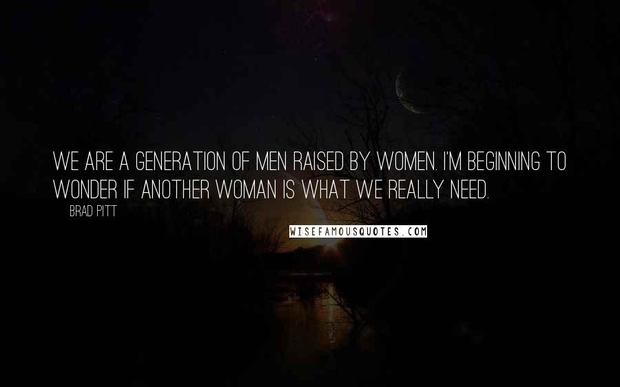 Brad Pitt Quotes: We are a generation of men raised by women. I'm beginning to wonder if another woman is what we really need.