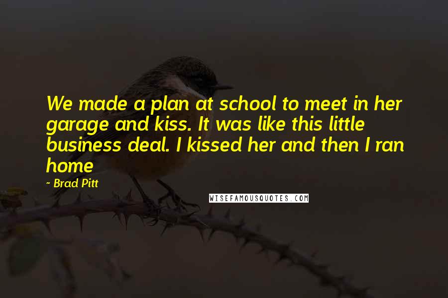 Brad Pitt Quotes: We made a plan at school to meet in her garage and kiss. It was like this little business deal. I kissed her and then I ran home