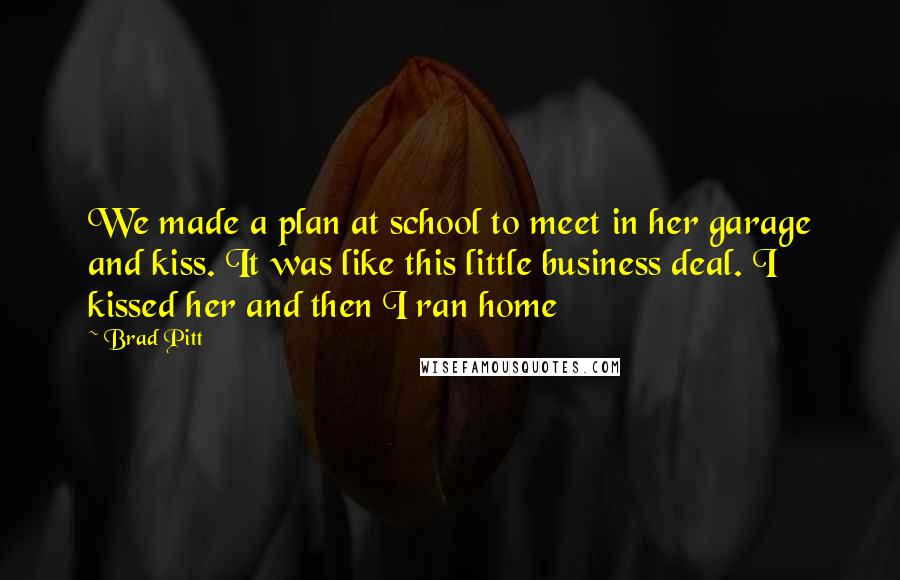 Brad Pitt Quotes: We made a plan at school to meet in her garage and kiss. It was like this little business deal. I kissed her and then I ran home