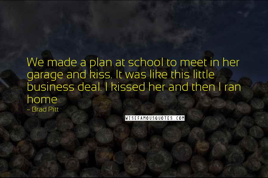 Brad Pitt Quotes: We made a plan at school to meet in her garage and kiss. It was like this little business deal. I kissed her and then I ran home