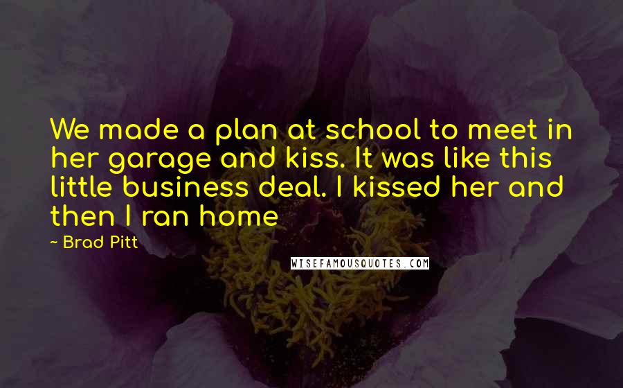 Brad Pitt Quotes: We made a plan at school to meet in her garage and kiss. It was like this little business deal. I kissed her and then I ran home