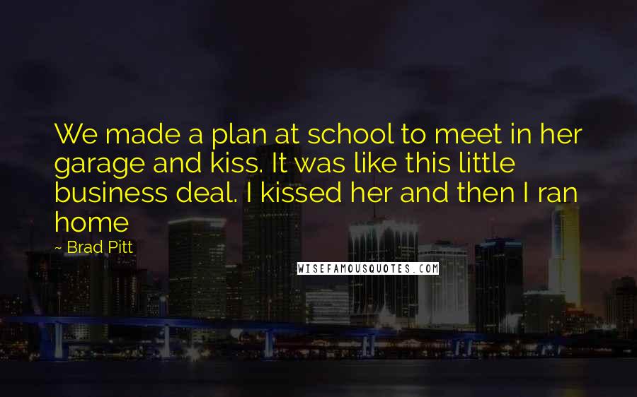 Brad Pitt Quotes: We made a plan at school to meet in her garage and kiss. It was like this little business deal. I kissed her and then I ran home