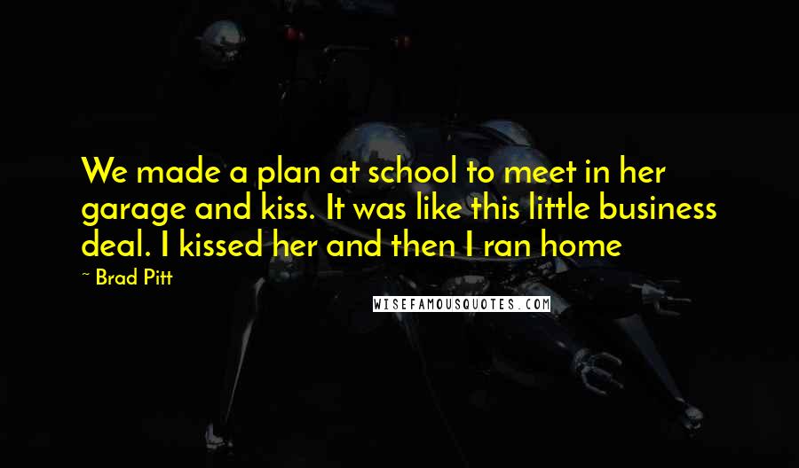 Brad Pitt Quotes: We made a plan at school to meet in her garage and kiss. It was like this little business deal. I kissed her and then I ran home
