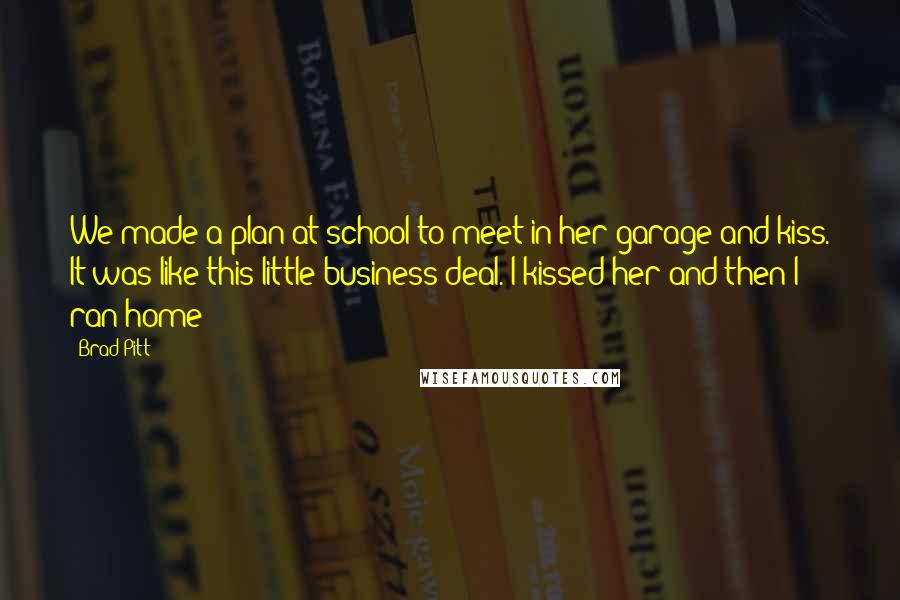 Brad Pitt Quotes: We made a plan at school to meet in her garage and kiss. It was like this little business deal. I kissed her and then I ran home