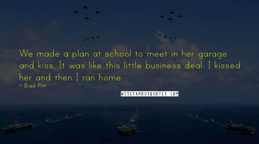 Brad Pitt Quotes: We made a plan at school to meet in her garage and kiss. It was like this little business deal. I kissed her and then I ran home