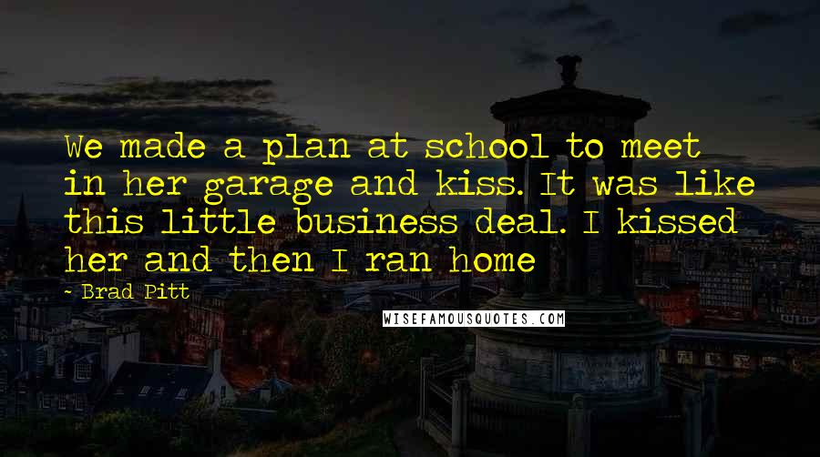 Brad Pitt Quotes: We made a plan at school to meet in her garage and kiss. It was like this little business deal. I kissed her and then I ran home