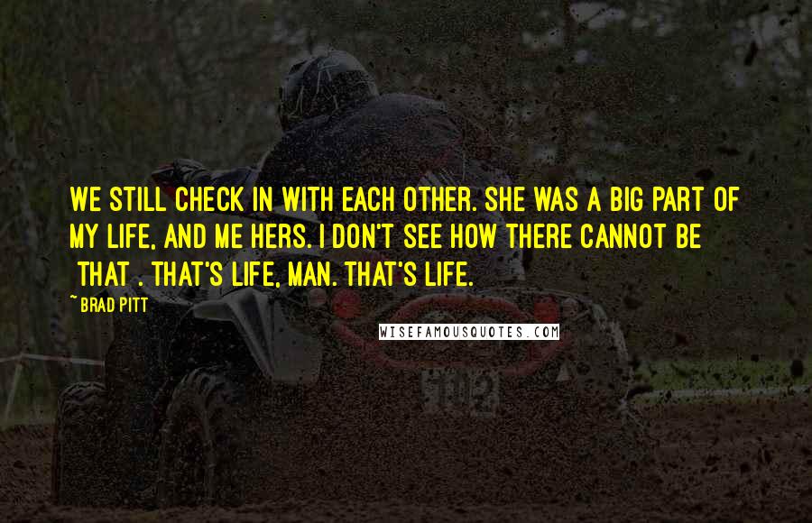 Brad Pitt Quotes: We still check in with each other. She was a big part of my life, and me hers. I don't see how there cannot be [that]. That's life, man. That's life.