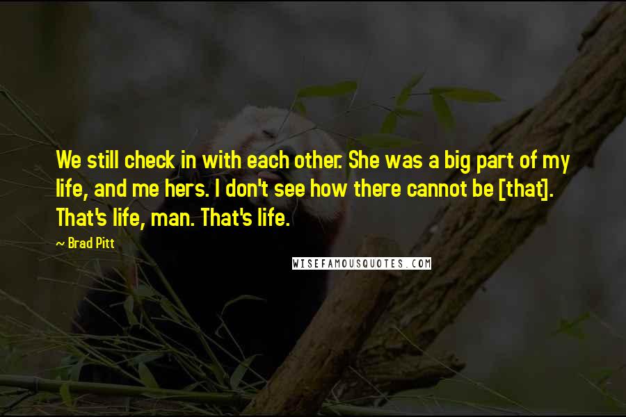 Brad Pitt Quotes: We still check in with each other. She was a big part of my life, and me hers. I don't see how there cannot be [that]. That's life, man. That's life.